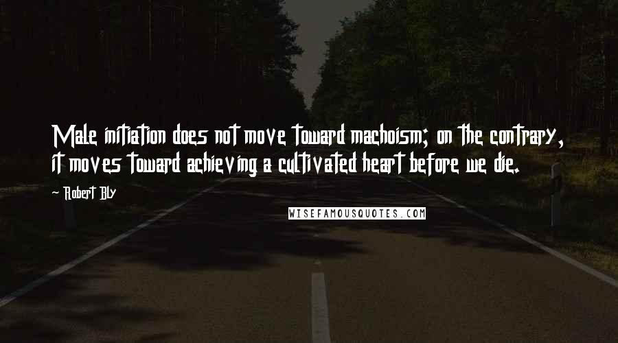 Robert Bly Quotes: Male initiation does not move toward machoism; on the contrary, it moves toward achieving a cultivated heart before we die.