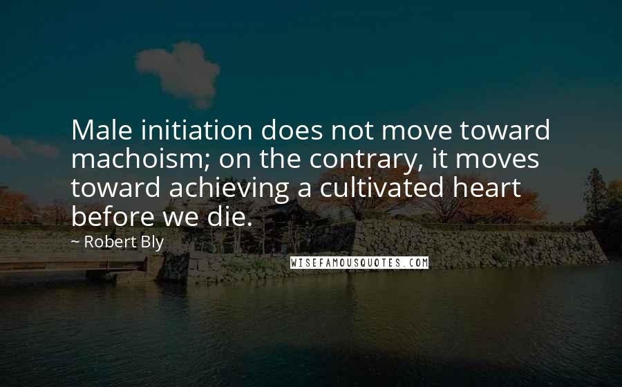 Robert Bly Quotes: Male initiation does not move toward machoism; on the contrary, it moves toward achieving a cultivated heart before we die.