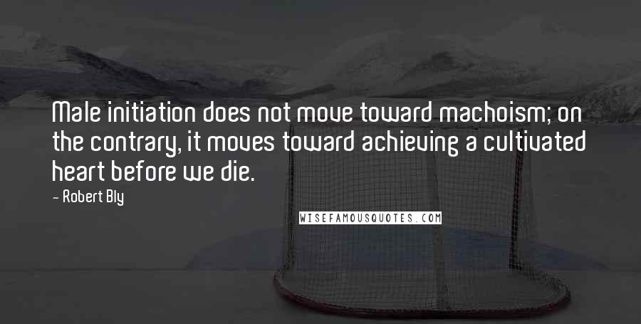 Robert Bly Quotes: Male initiation does not move toward machoism; on the contrary, it moves toward achieving a cultivated heart before we die.