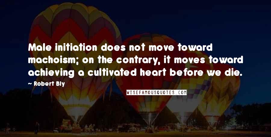 Robert Bly Quotes: Male initiation does not move toward machoism; on the contrary, it moves toward achieving a cultivated heart before we die.