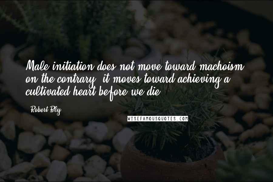 Robert Bly Quotes: Male initiation does not move toward machoism; on the contrary, it moves toward achieving a cultivated heart before we die.