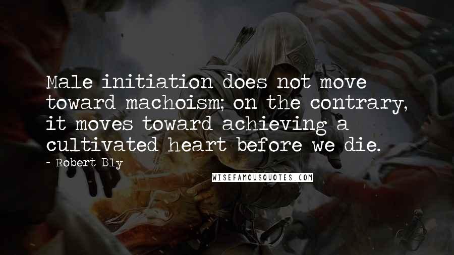 Robert Bly Quotes: Male initiation does not move toward machoism; on the contrary, it moves toward achieving a cultivated heart before we die.