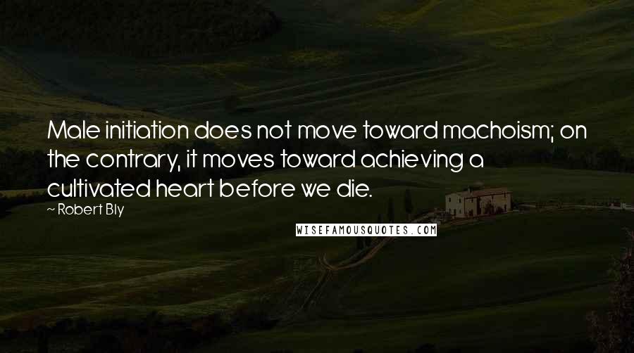 Robert Bly Quotes: Male initiation does not move toward machoism; on the contrary, it moves toward achieving a cultivated heart before we die.