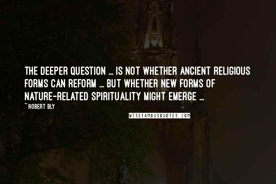 Robert Bly Quotes: The deeper question ... is not whether ancient religious forms can reform ... but whether new forms of nature-related spirituality might emerge ...