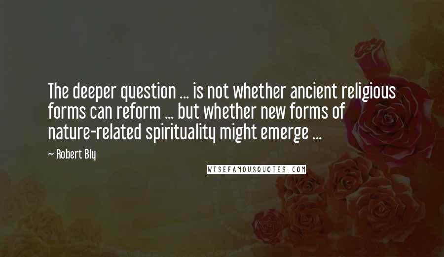 Robert Bly Quotes: The deeper question ... is not whether ancient religious forms can reform ... but whether new forms of nature-related spirituality might emerge ...