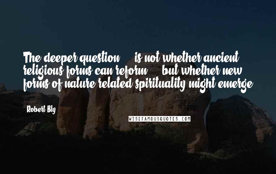 Robert Bly Quotes: The deeper question ... is not whether ancient religious forms can reform ... but whether new forms of nature-related spirituality might emerge ...