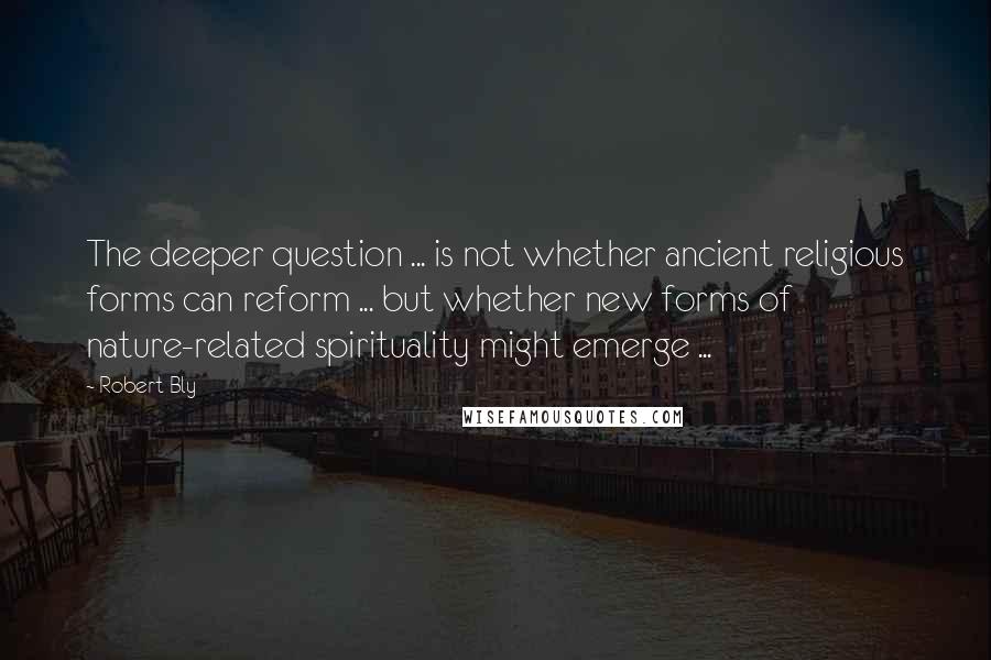 Robert Bly Quotes: The deeper question ... is not whether ancient religious forms can reform ... but whether new forms of nature-related spirituality might emerge ...