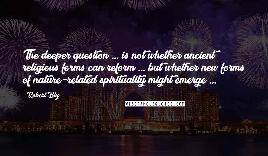 Robert Bly Quotes: The deeper question ... is not whether ancient religious forms can reform ... but whether new forms of nature-related spirituality might emerge ...