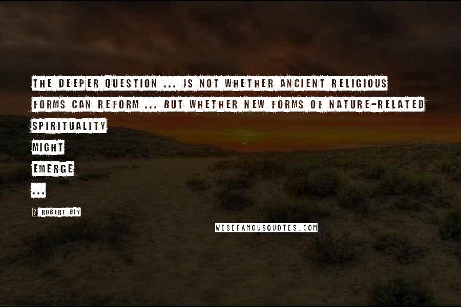 Robert Bly Quotes: The deeper question ... is not whether ancient religious forms can reform ... but whether new forms of nature-related spirituality might emerge ...