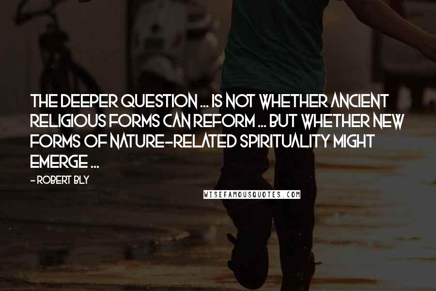 Robert Bly Quotes: The deeper question ... is not whether ancient religious forms can reform ... but whether new forms of nature-related spirituality might emerge ...