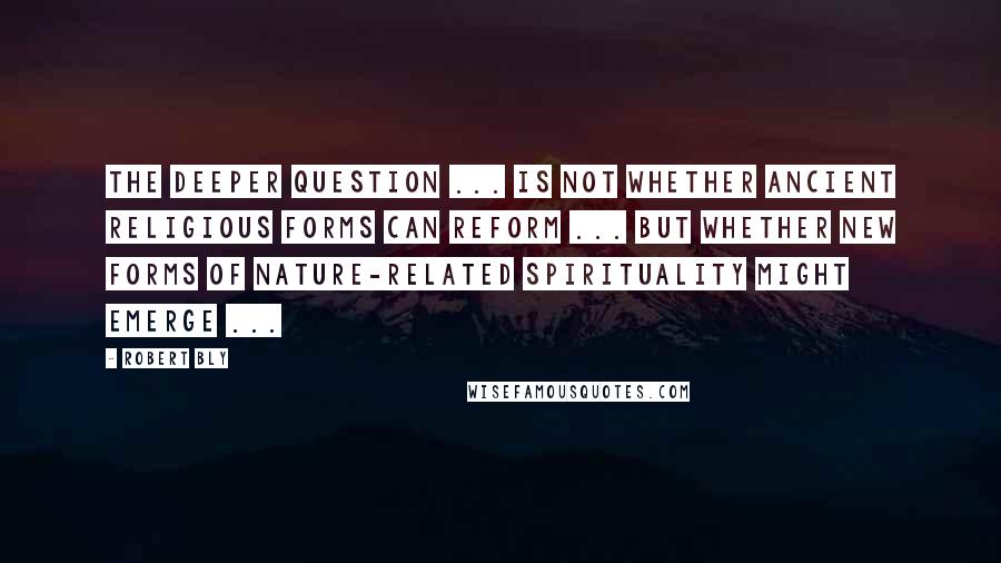 Robert Bly Quotes: The deeper question ... is not whether ancient religious forms can reform ... but whether new forms of nature-related spirituality might emerge ...