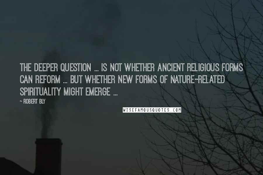 Robert Bly Quotes: The deeper question ... is not whether ancient religious forms can reform ... but whether new forms of nature-related spirituality might emerge ...