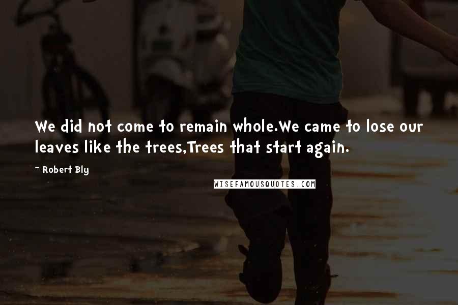 Robert Bly Quotes: We did not come to remain whole.We came to lose our leaves like the trees,Trees that start again.