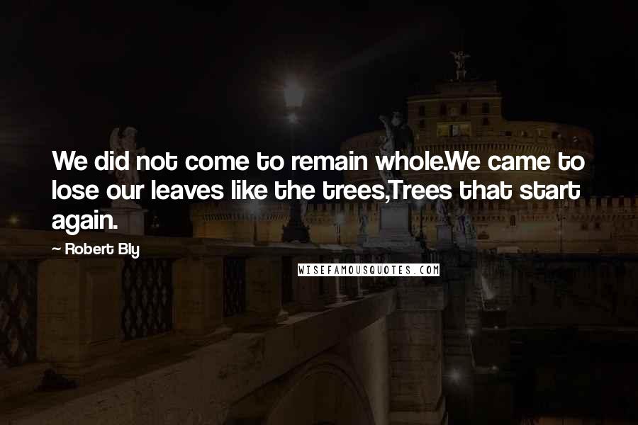 Robert Bly Quotes: We did not come to remain whole.We came to lose our leaves like the trees,Trees that start again.