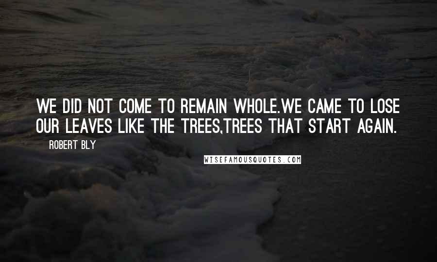 Robert Bly Quotes: We did not come to remain whole.We came to lose our leaves like the trees,Trees that start again.