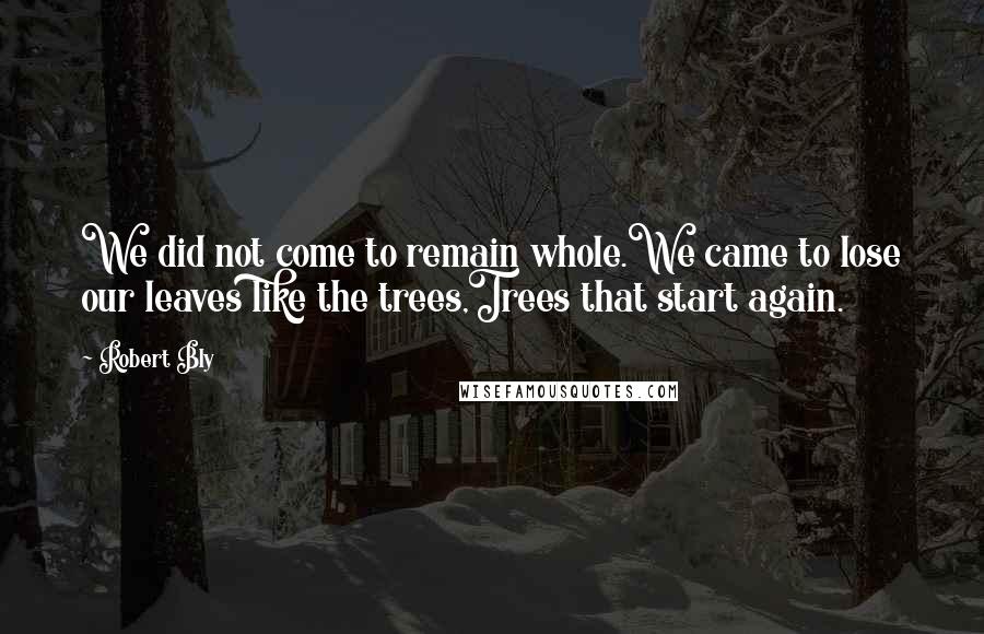 Robert Bly Quotes: We did not come to remain whole.We came to lose our leaves like the trees,Trees that start again.