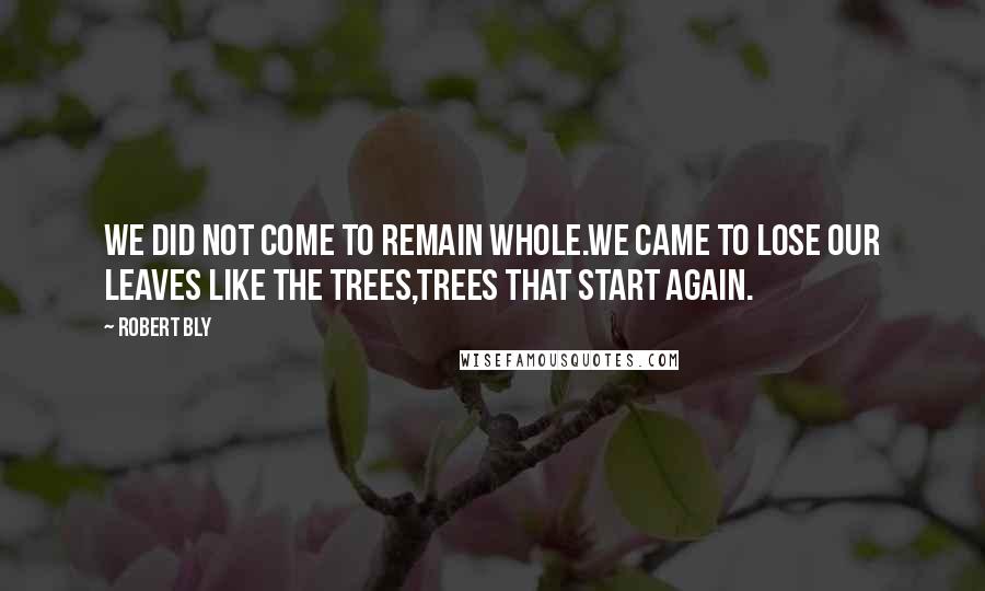 Robert Bly Quotes: We did not come to remain whole.We came to lose our leaves like the trees,Trees that start again.