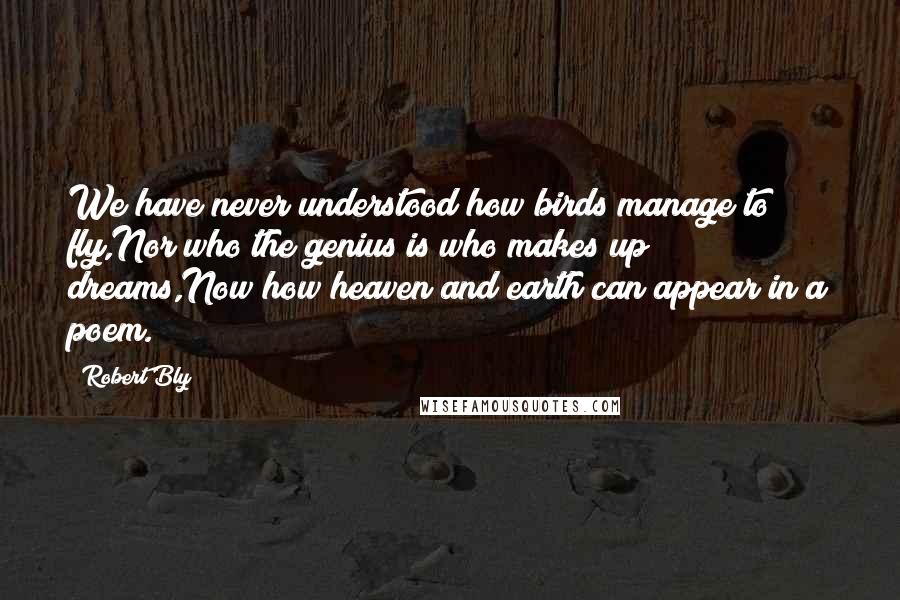 Robert Bly Quotes: We have never understood how birds manage to fly,Nor who the genius is who makes up dreams,Now how heaven and earth can appear in a poem.