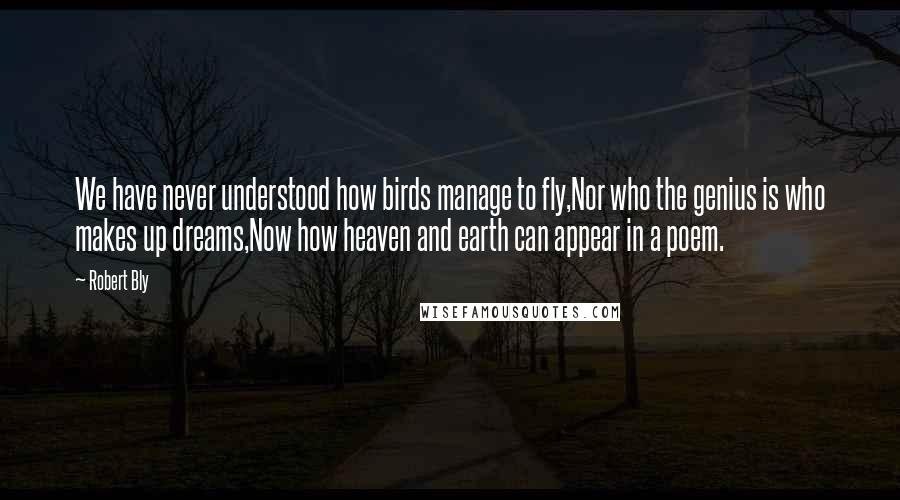 Robert Bly Quotes: We have never understood how birds manage to fly,Nor who the genius is who makes up dreams,Now how heaven and earth can appear in a poem.