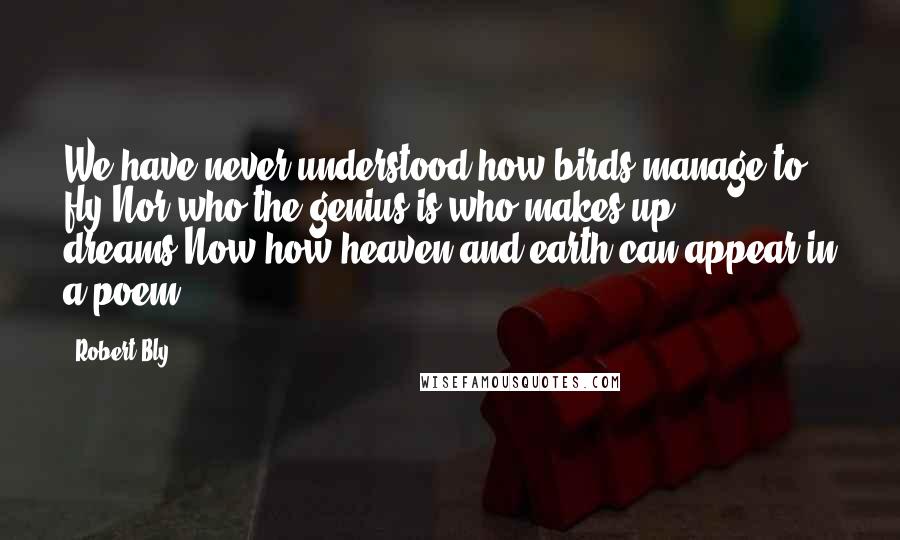 Robert Bly Quotes: We have never understood how birds manage to fly,Nor who the genius is who makes up dreams,Now how heaven and earth can appear in a poem.