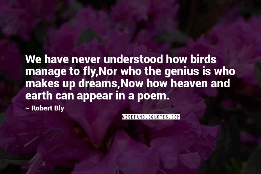 Robert Bly Quotes: We have never understood how birds manage to fly,Nor who the genius is who makes up dreams,Now how heaven and earth can appear in a poem.