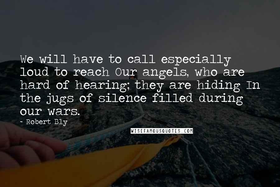 Robert Bly Quotes: We will have to call especially loud to reach Our angels, who are hard of hearing; they are hiding In the jugs of silence filled during our wars.