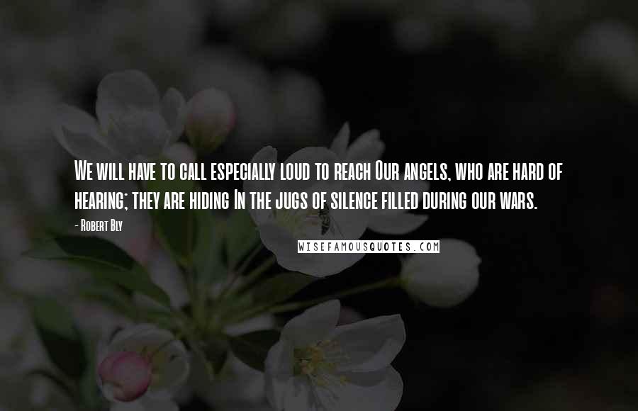 Robert Bly Quotes: We will have to call especially loud to reach Our angels, who are hard of hearing; they are hiding In the jugs of silence filled during our wars.