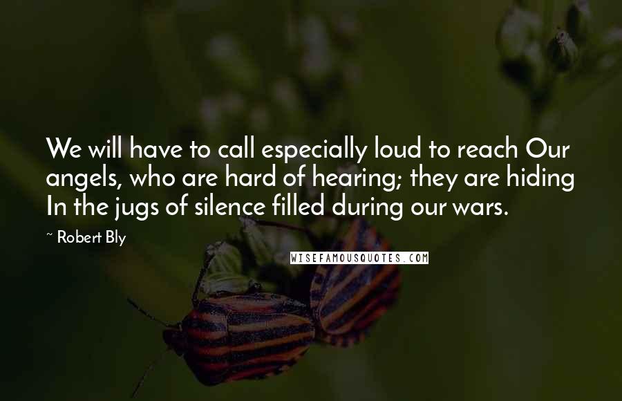 Robert Bly Quotes: We will have to call especially loud to reach Our angels, who are hard of hearing; they are hiding In the jugs of silence filled during our wars.