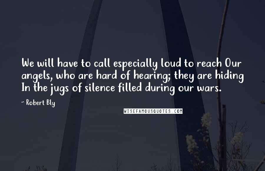 Robert Bly Quotes: We will have to call especially loud to reach Our angels, who are hard of hearing; they are hiding In the jugs of silence filled during our wars.