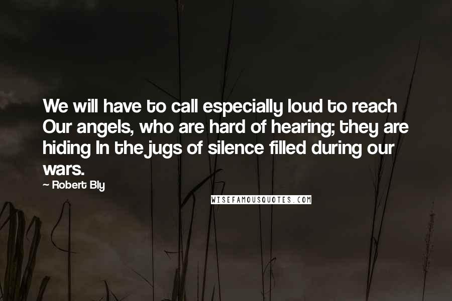 Robert Bly Quotes: We will have to call especially loud to reach Our angels, who are hard of hearing; they are hiding In the jugs of silence filled during our wars.