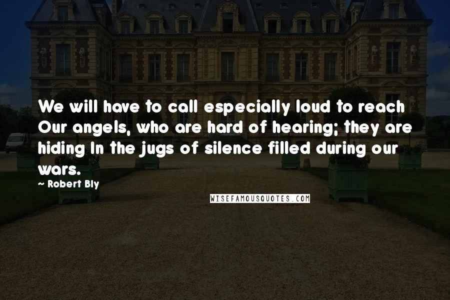 Robert Bly Quotes: We will have to call especially loud to reach Our angels, who are hard of hearing; they are hiding In the jugs of silence filled during our wars.