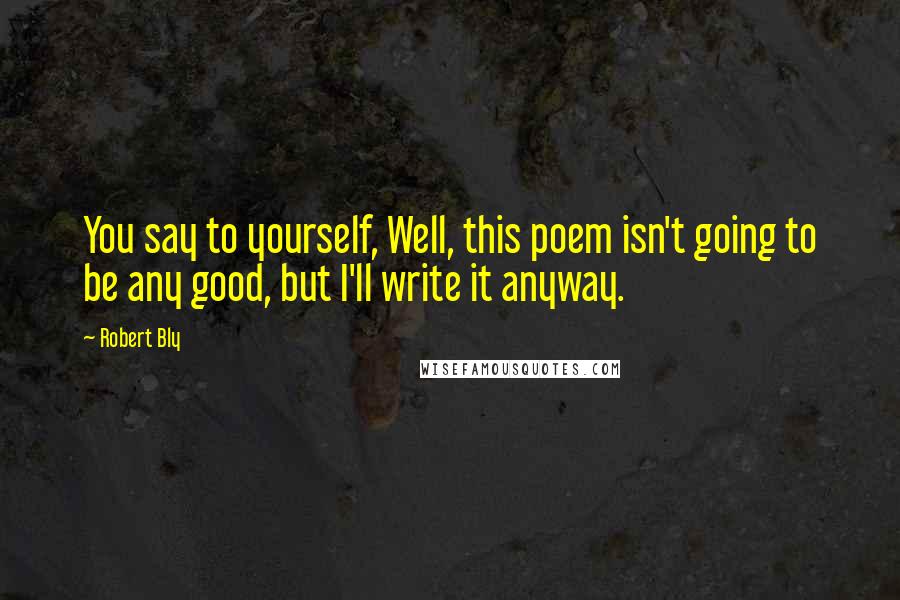 Robert Bly Quotes: You say to yourself, Well, this poem isn't going to be any good, but I'll write it anyway.