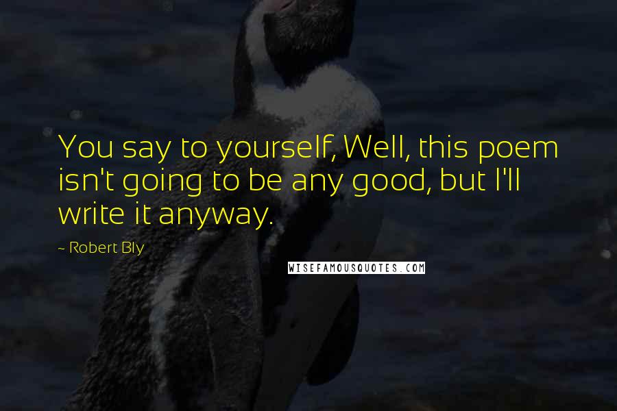 Robert Bly Quotes: You say to yourself, Well, this poem isn't going to be any good, but I'll write it anyway.