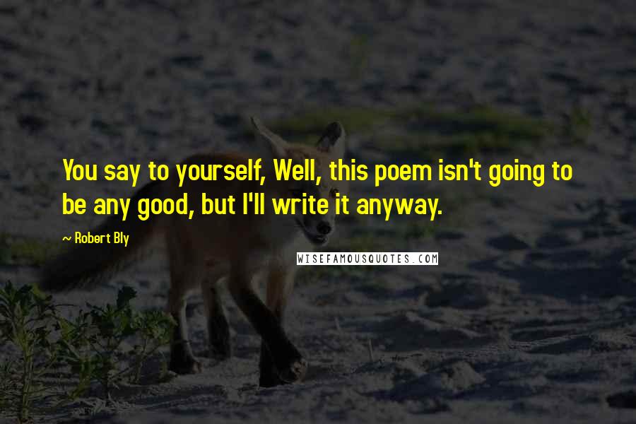 Robert Bly Quotes: You say to yourself, Well, this poem isn't going to be any good, but I'll write it anyway.
