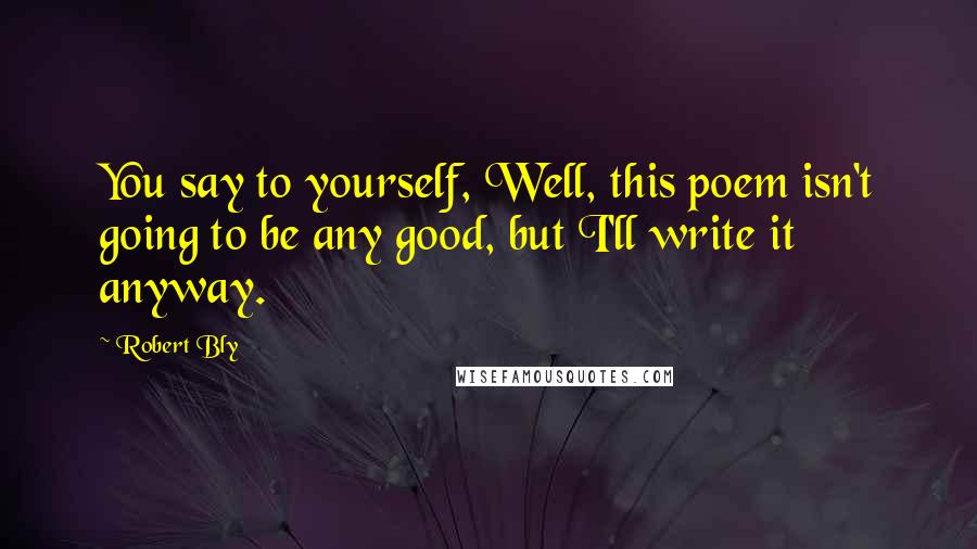 Robert Bly Quotes: You say to yourself, Well, this poem isn't going to be any good, but I'll write it anyway.