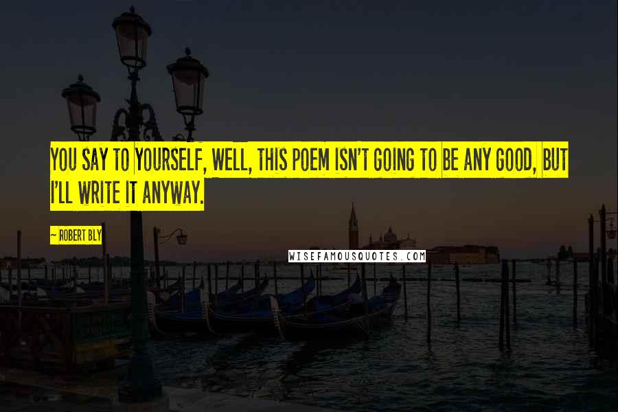 Robert Bly Quotes: You say to yourself, Well, this poem isn't going to be any good, but I'll write it anyway.