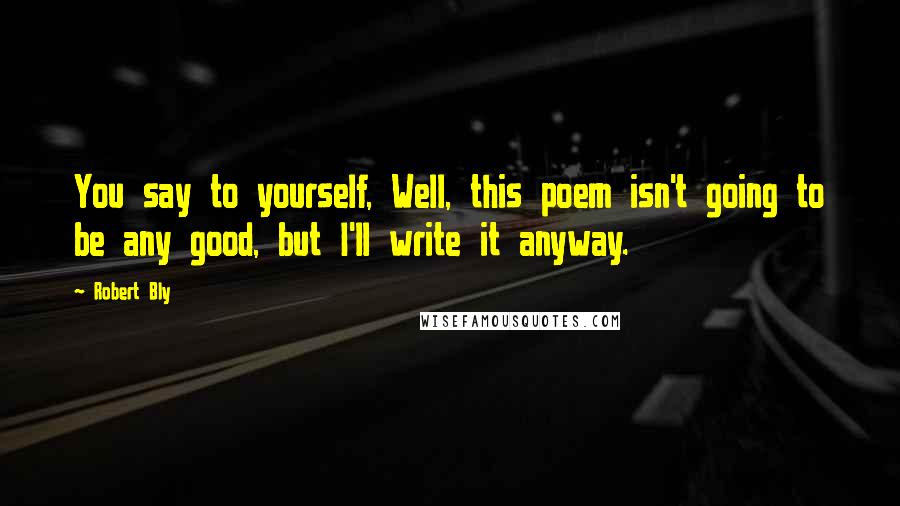 Robert Bly Quotes: You say to yourself, Well, this poem isn't going to be any good, but I'll write it anyway.