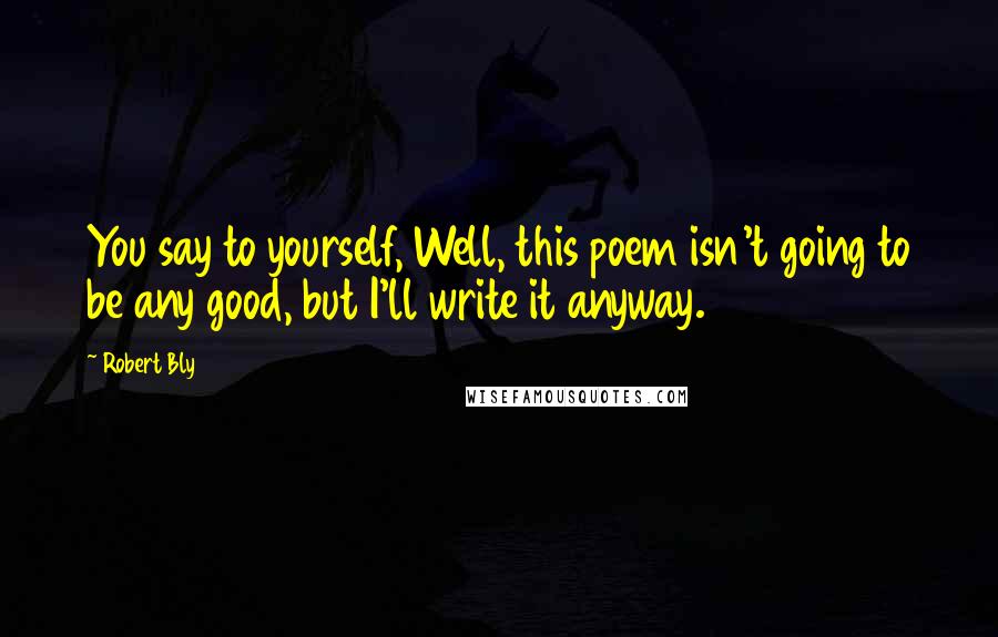 Robert Bly Quotes: You say to yourself, Well, this poem isn't going to be any good, but I'll write it anyway.
