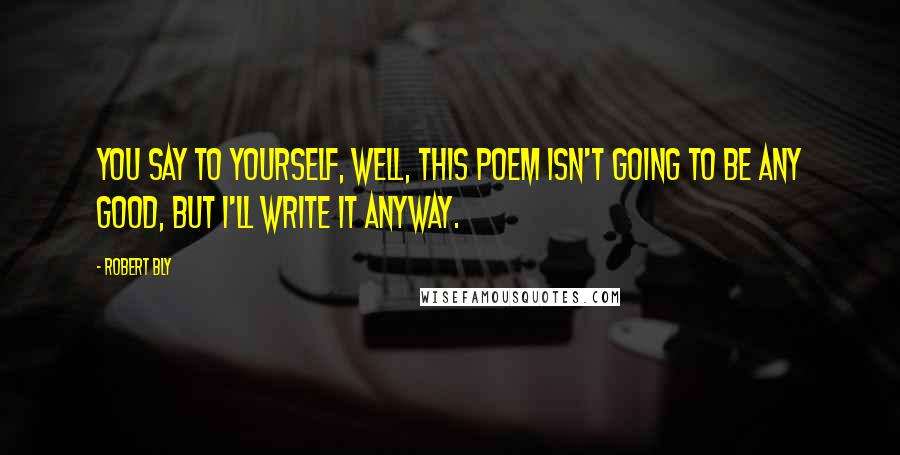 Robert Bly Quotes: You say to yourself, Well, this poem isn't going to be any good, but I'll write it anyway.
