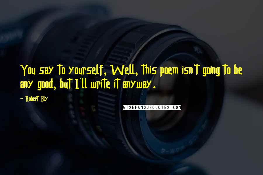Robert Bly Quotes: You say to yourself, Well, this poem isn't going to be any good, but I'll write it anyway.
