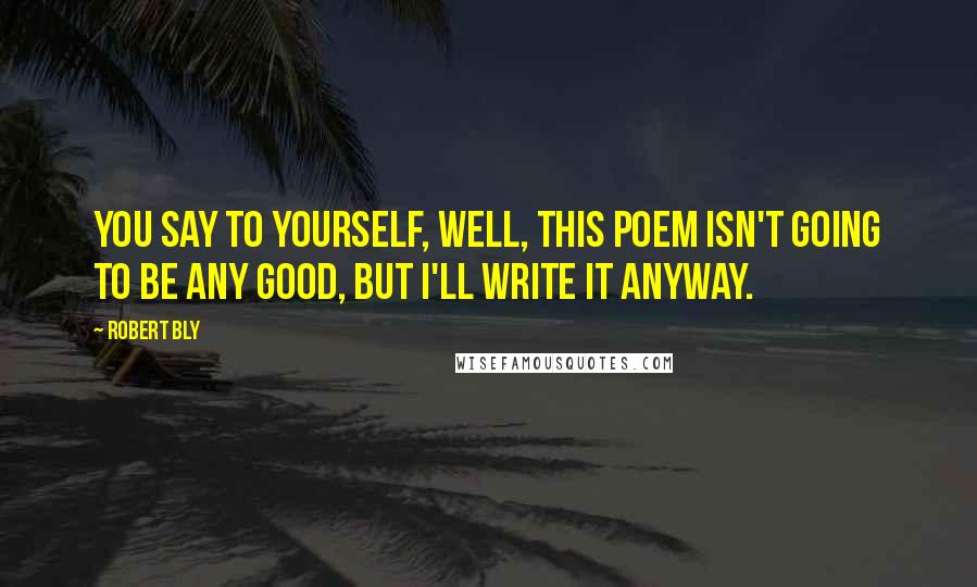Robert Bly Quotes: You say to yourself, Well, this poem isn't going to be any good, but I'll write it anyway.