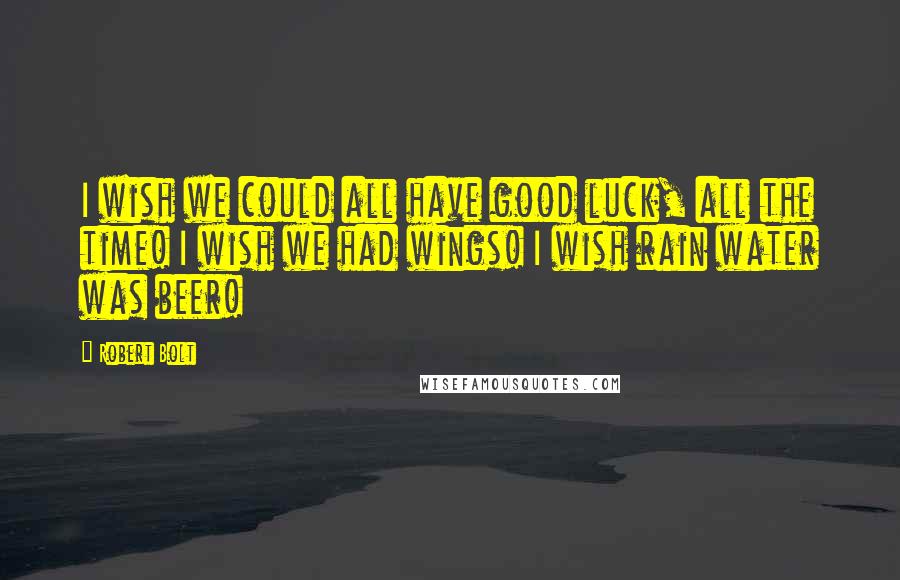 Robert Bolt Quotes: I wish we could all have good luck, all the time! I wish we had wings! I wish rain water was beer!