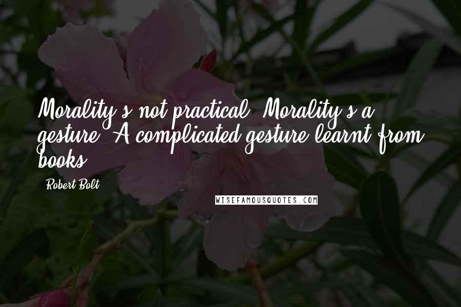 Robert Bolt Quotes: Morality's not practical. Morality's a gesture. A complicated gesture learnt from books.