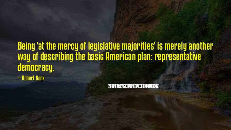 Robert Bork Quotes: Being 'at the mercy of legislative majorities' is merely another way of describing the basic American plan: representative democracy.