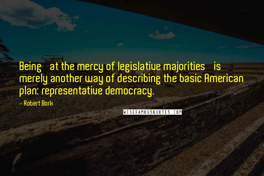 Robert Bork Quotes: Being 'at the mercy of legislative majorities' is merely another way of describing the basic American plan: representative democracy.