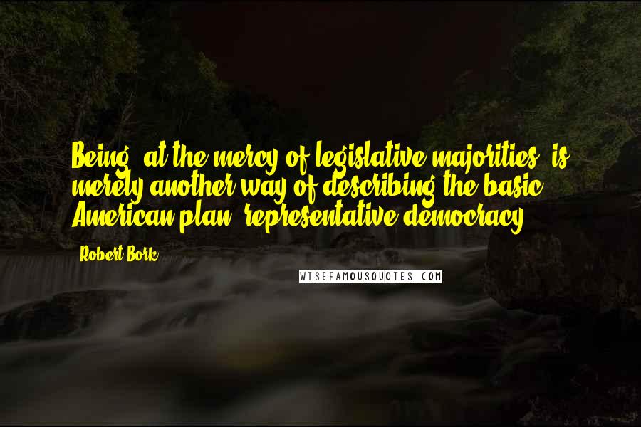 Robert Bork Quotes: Being 'at the mercy of legislative majorities' is merely another way of describing the basic American plan: representative democracy.