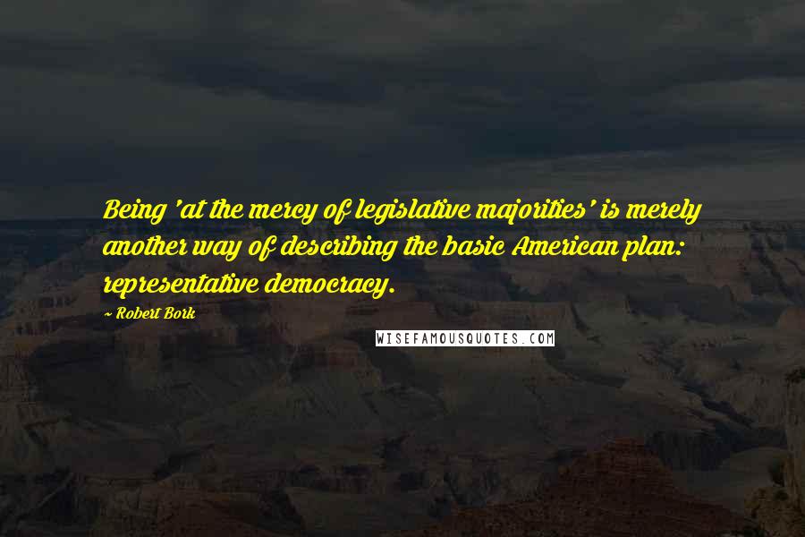 Robert Bork Quotes: Being 'at the mercy of legislative majorities' is merely another way of describing the basic American plan: representative democracy.