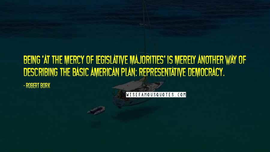 Robert Bork Quotes: Being 'at the mercy of legislative majorities' is merely another way of describing the basic American plan: representative democracy.