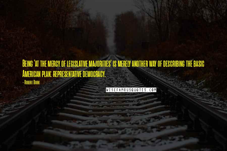 Robert Bork Quotes: Being 'at the mercy of legislative majorities' is merely another way of describing the basic American plan: representative democracy.