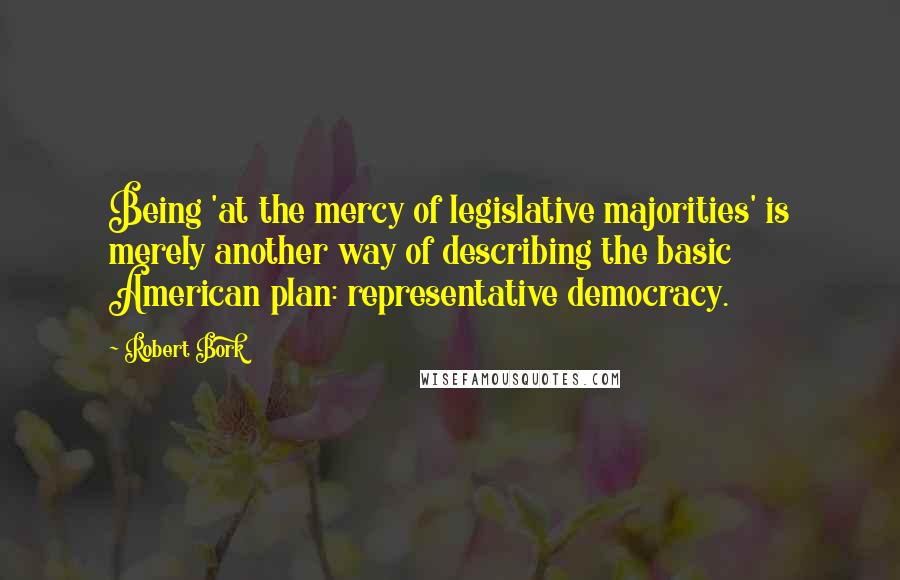 Robert Bork Quotes: Being 'at the mercy of legislative majorities' is merely another way of describing the basic American plan: representative democracy.